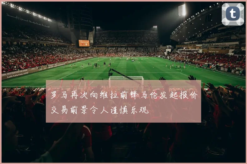 罗马再次向维拉前锋马伦发起报价交易前景令人谨慎乐观