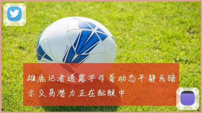 雄鹿记者透露字母哥动态平静或暗示交易潜力正在酝酿中