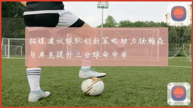 拓媒建议球队创新策略助力杨瀚森与库克提升三分球命中率