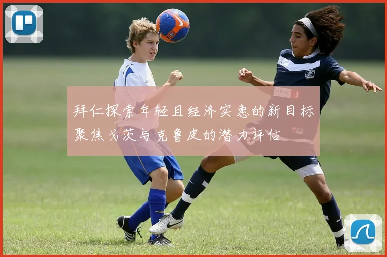 拜仁探索年轻且经济实惠的新目标聚焦戈茨与克鲁皮的潜力评估