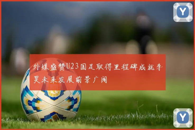 外媒盛赞U23国足取得里程碑成就李昊未来发展前景广阔